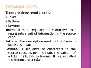 There are three terminologies-
? Token
? Pattern
? Lexeme
Token: It is a sequence of characters that
represents a unit of information in the source
code.
Pattern: The description used by the token is
known as a pattern.
Lexeme: A sequence of characters in the
source code, as per the matching pattern of
a token, is known as lexeme. It is also called
the instance of a token.
 
