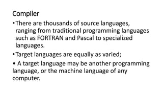 Compiler
•There are thousands of source languages,
ranging from traditional programming languages
such as FORTRAN and Pascal to specialized
languages.
•Target languages are equally as varied;
• A target language may be another programming
language, or the machine language of any
computer.
 