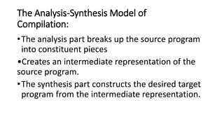 The Analysis-Synthesis Model of
Compilation:
•The analysis part breaks up the source program
into constituent pieces
•Creates an intermediate representation of the
source program.
•The synthesis part constructs the desired target
program from the intermediate representation.
 