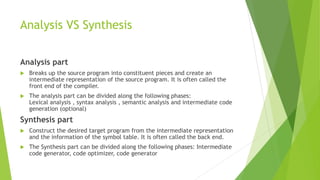 Analysis VS Synthesis
Analysis part
 Breaks up the source program into constituent pieces and create an
intermediate representation of the source program. It is often called the
front end of the compiler.
 The analysis part can be divided along the following phases:
Lexical analysis , syntax analysis , semantic analysis and intermediate code
generation (optional)
Synthesis part
 Construct the desired target program from the intermediate representation
and the information of the symbol table. It is often called the back end.
 The Synthesis part can be divided along the following phases: Intermediate
code generator, code optimizer, code generator
 
