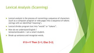 Lexical Analysis (Scanning)
 Lexical analysis is the process of converting a sequence of characters
(such as a computer program or web page) into a sequence of tokens
(strings with an identified "meaning").
 Lexical divides program text into “words” or “tokens”.
 How do we understand English ?
Iamasmartstudent. I am a smart student.
 Break up sentence and recognize words.
If X==Y Then Z=1; Else Z=2;
 