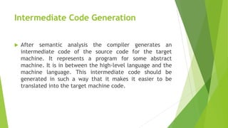 Intermediate Code Generation
 After semantic analysis the compiler generates an
intermediate code of the source code for the target
machine. It represents a program for some abstract
machine. It is in between the high-level language and the
machine language. This intermediate code should be
generated in such a way that it makes it easier to be
translated into the target machine code.
 