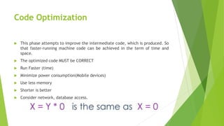 Code Optimization
 This phase attempts to improve the intermediate code, which is produced. So
that faster-running machine code can be achieved in the term of time and
space.
 The optimized code MUST be CORRECT
 Run Faster (time)
 Minimize power consumption(Mobile devices)
 Use less memory
 Shorter is better
 Consider network, database access.
 