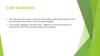 Code Generation
 The code generator takes as input an intermediate code representation of the
source program and maps it into the target language.
 If the target language is machine code , registers or memory locations are
selected for each of the variables used by the program.
 