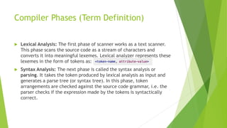 Compiler Phases (Term Definition)
 Lexical Analysis: The first phase of scanner works as a text scanner.
This phase scans the source code as a stream of characters and
converts it into meaningful lexemes. Lexical analyzer represents these
lexemes in the form of tokens as:
 Syntax Analysis: The next phase is called the syntax analysis or
parsing. It takes the token produced by lexical analysis as input and
generates a parse tree (or syntax tree). In this phase, token
arrangements are checked against the source code grammar, i.e. the
parser checks if the expression made by the tokens is syntactically
correct.
 