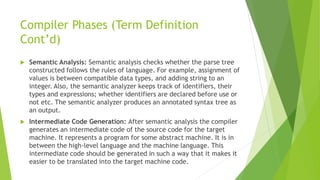 Compiler Phases (Term Definition
Cont’d)
 Semantic Analysis: Semantic analysis checks whether the parse tree
constructed follows the rules of language. For example, assignment of
values is between compatible data types, and adding string to an
integer. Also, the semantic analyzer keeps track of identifiers, their
types and expressions; whether identifiers are declared before use or
not etc. The semantic analyzer produces an annotated syntax tree as
an output.
 Intermediate Code Generation: After semantic analysis the compiler
generates an intermediate code of the source code for the target
machine. It represents a program for some abstract machine. It is in
between the high-level language and the machine language. This
intermediate code should be generated in such a way that it makes it
easier to be translated into the target machine code.
 