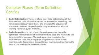 Compiler Phases (Term Definition
Cont’d)
 Code Optimization: The next phase does code optimization of the
intermediate code. Optimization can be assumed as something that
removes unnecessary code lines, and arranges the sequence of
statements in order to speed up the program execution without
wasting resources (CPU, memory).
 Code Generation: In this phase, the code generator takes the
optimized representation of the intermediate code and maps it to the
target machine language. The code generator translates the
intermediate code into a sequence of (generally) re-locatable
machine code. Sequence of instructions of machine code performs the
task as the intermediate code would do.
 