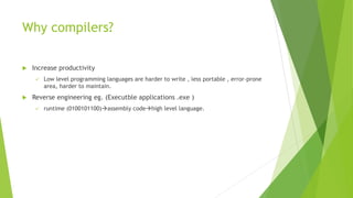 Why compilers?
 Increase productivity
✓ Low level programming languages are harder to write , less portable , error-prone
area, harder to maintain.
 Reverse engineering eg. (Executble applications .exe )
✓ runtime (0100101100)→assembly code→high level language.
 