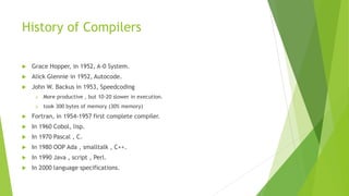 History of Compilers
 Grace Hopper, in 1952, A-0 System.
 Alick Glennie in 1952, Autocode.
 John W. Backus in 1953, Speedcoding
➢ More productive , but 10-20 slower in execution.
➢ took 300 bytes of memory (30% memory)
 Fortran, in 1954-1957 first complete compiler.
 In 1960 Cobol, lisp.
 In 1970 Pascal , C.
 In 1980 OOP Ada , smalltalk , C++.
 In 1990 Java , script , Perl.
 In 2000 language specifications.
 