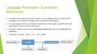 Language Processors (Compilers
Definition)
 A compiler translates the code written in one language (HLL) to some other
language (LLL) without changing the meaning of the program.
 It is also expected that a compiler should make the target code efficient and
optimized in terms of time and space.
 Compiler design covers basic translation mechanism and error detection &
recovery.
 Examples: Fortran , Ada, C, C++ , C# , Cobol.
 