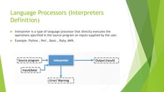 Language Processors (Interpreters
Definition)
 Interpreter is a type of language processor that directly executes the
operations specified in the source program on inputs supplied by the user.
 Example: Python , Perl , Basic , Ruby, AWK.
 