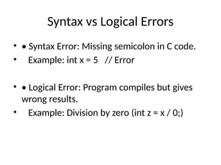 Syntax vs Logical Errors
• • Syntax Error: Missing semicolon in C code.
• Example: int x = 5 // Error
• • Logical Error: Program compiles but gives
wrong results.
• Example: Division by zero (int z = x / 0;)
 