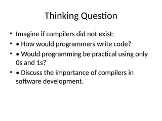 Thinking Question
• Imagine if compilers did not exist:
• • How would programmers write code?
• • Would programming be practical using only
0s and 1s?
• • Discuss the importance of compilers in
software development.
 