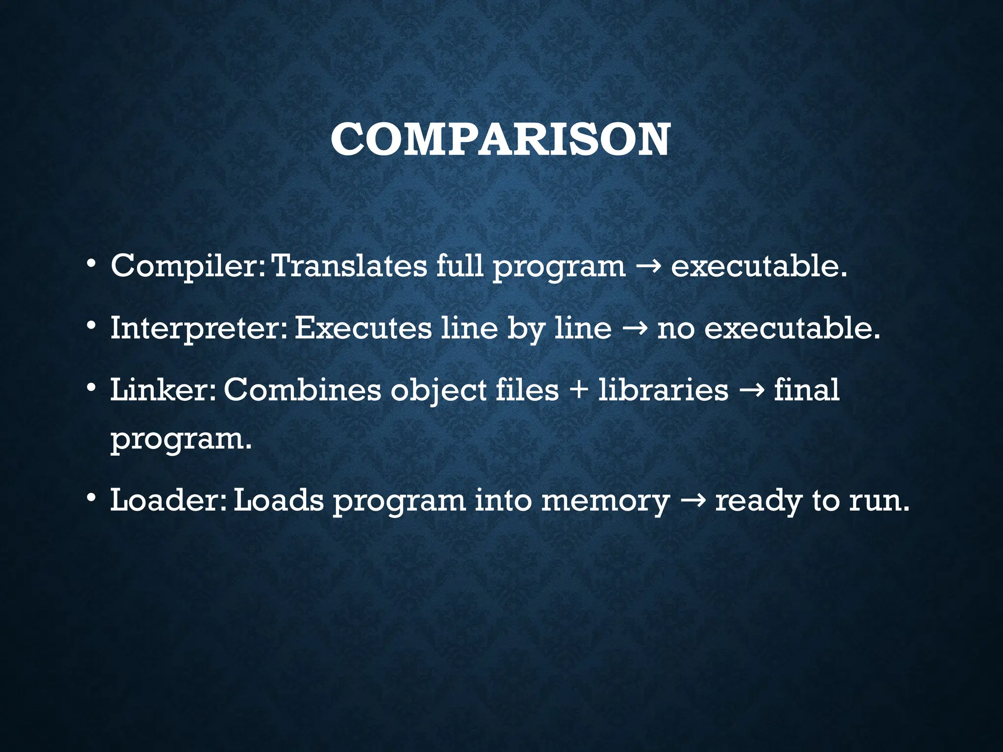 COMPARISON • Compiler:Translates full program executable. → • Interpreter: Executes line by line no executable. → • Linker: Combines object files + libraries final → program. • Loader: Loads program into memory ready to run. → 