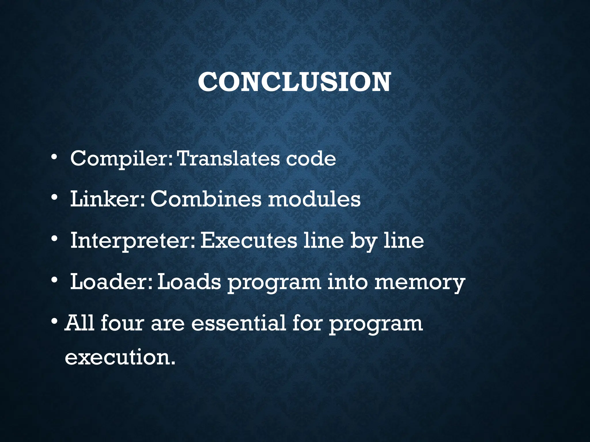 CONCLUSION • Compiler:Translates code • Linker: Combines modules • Interpreter: Executes line by line • Loader: Loads program into memory • All four are essential for program execution. 