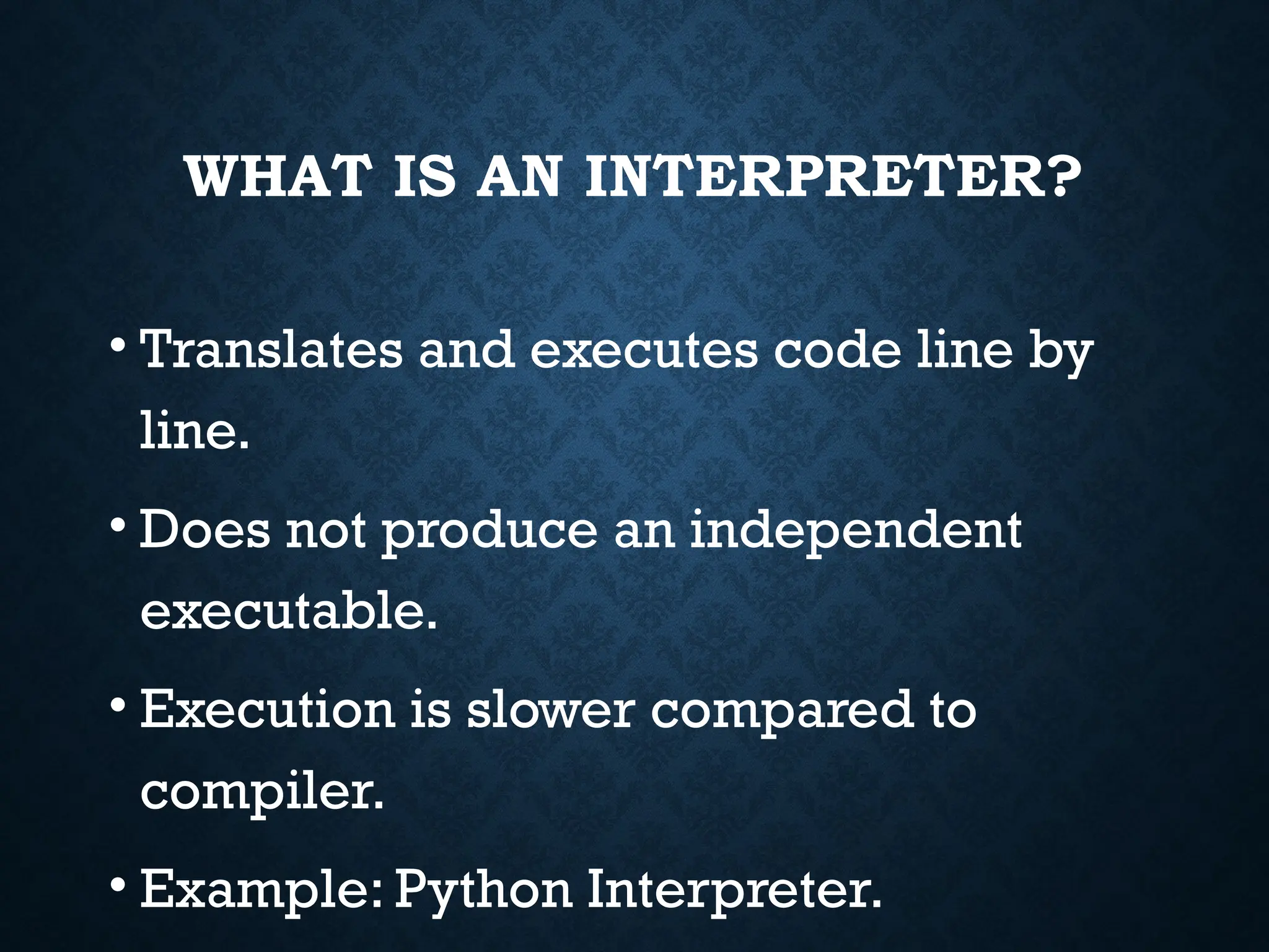 WHAT IS AN INTERPRETER? • Translates and executes code line by line. • Does not produce an independent executable. • Execution is slower compared to compiler. • Example: Python Interpreter. 