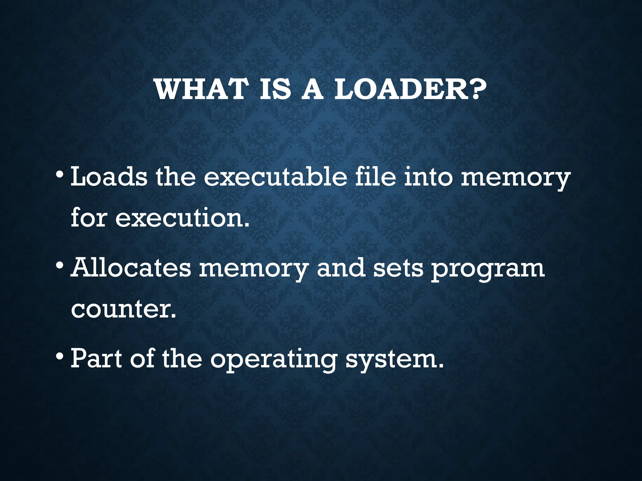 WHAT IS A LOADER? • Loads the executable file into memory for execution. • Allocates memory and sets program counter. • Part of the operating system. 