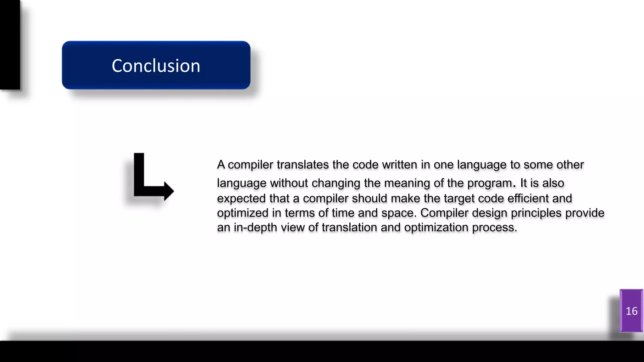 1
16
A compiler translates the code written in one language to some other
language without changing the meaning of the program. It is also
expected that a compiler should make the target code efficient and
optimized in terms of time and space. Compiler design principles provide
an in-depth view of translation and optimization process.
Conclusion
 