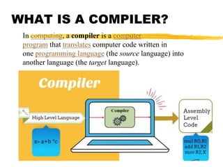 WHAT IS A COMPILER?
In computing, a compiler is a computer
program that translates computer code written in
one programming language (the source language) into
another language (the target language).
 