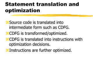Statement translation and
optimization
Source code is translated into
intermediate form such as CDFG.
CDFG is transformed/optimized.
CDFG is translated into instructions with
optimization decisions.
Instructions are further optimized.
 