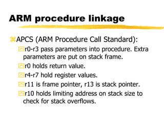 ARM procedure linkage
APCS (ARM Procedure Call Standard):
r0-r3 pass parameters into procedure. Extra
parameters are put on stack frame.
r0 holds return value.
r4-r7 hold register values.
r11 is frame pointer, r13 is stack pointer.
r10 holds limiting address on stack size to
check for stack overflows.
 