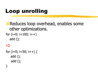 Loop unrolling
Reduces loop overhead, enables some
other optimizations.
for (i=0; i<100; i++)
add ();

for (i=0; i<50; i++) {
add ();
add ();
}
 