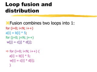Loop fusion and
distribution
Fusion combines two loops into 1:
for (i=0; i<N; i++)
a[i] = b[i] * 5;
for (j=0; j<N; j++)
w[j] = c[j] * d[j];
 for (i=0; i<N; i++) {
a[i] = b[i] * 5;
w[i] = c[i] * d[i];
}
 