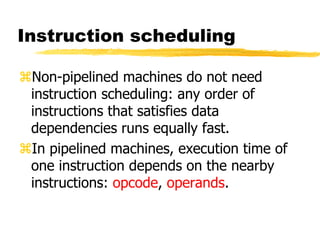 Instruction scheduling
Non-pipelined machines do not need
instruction scheduling: any order of
instructions that satisfies data
dependencies runs equally fast.
In pipelined machines, execution time of
one instruction depends on the nearby
instructions: opcode, operands.
 