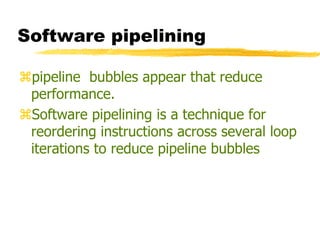 Software pipelining
pipeline bubbles appear that reduce
performance.
Software pipelining is a technique for
reordering instructions across several loop
iterations to reduce pipeline bubbles
 