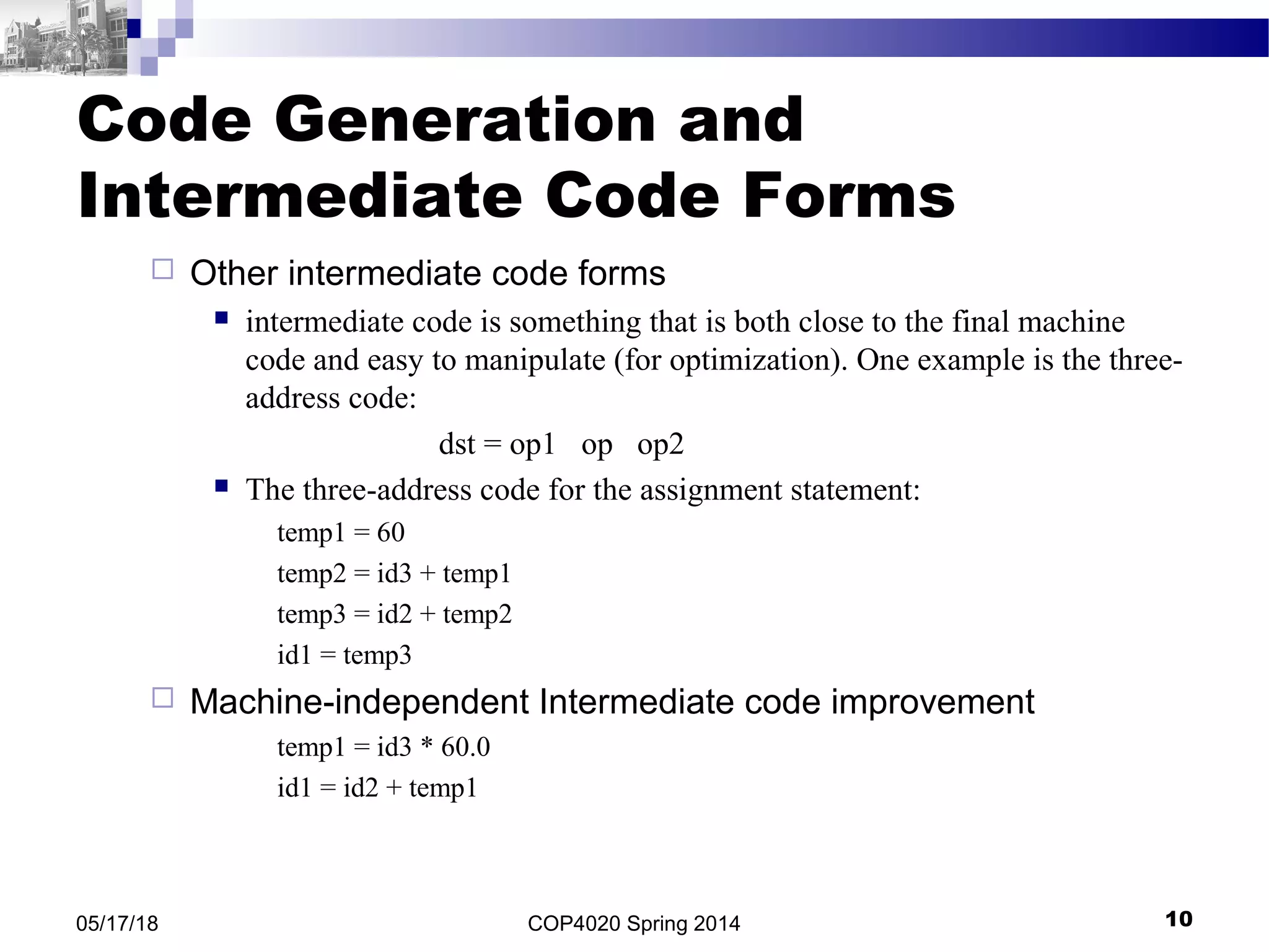 Code Generation and
Intermediate Code Forms
 Other intermediate code forms
 intermediate code is something that is both close to the final machine
code and easy to manipulate (for optimization). One example is the three-
address code:
dst = op1 op op2
 The three-address code for the assignment statement:
temp1 = 60
temp2 = id3 + temp1
temp3 = id2 + temp2
id1 = temp3
 Machine-independent Intermediate code improvement
temp1 = id3 * 60.0
id1 = id2 + temp1
COP4020 Spring 2014 1005/17/18
 