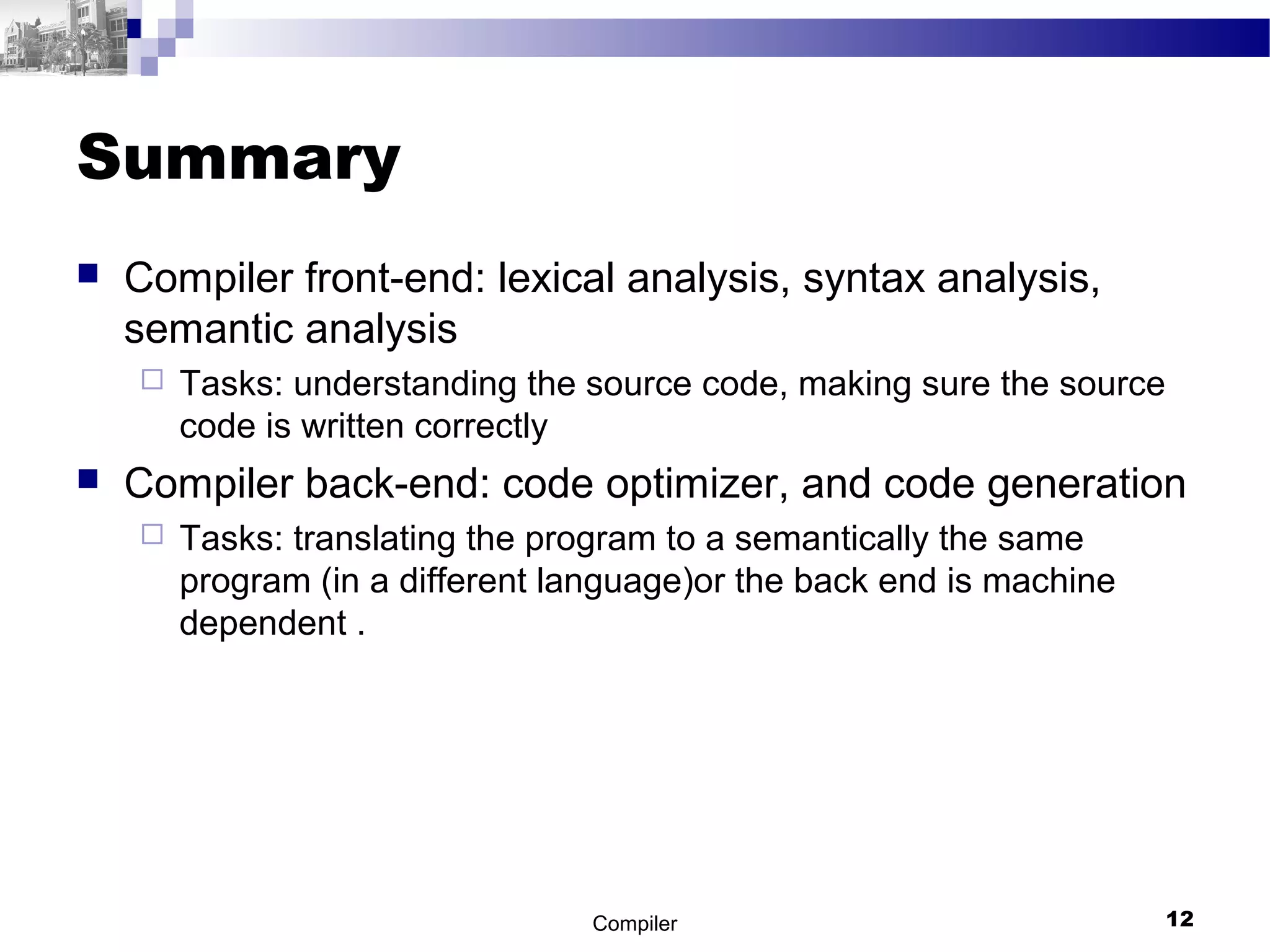 Summary
 Compiler front-end: lexical analysis, syntax analysis,
semantic analysis
 Tasks: understanding the source code, making sure the source
code is written correctly
 Compiler back-end: code optimizer, and code generation
 Tasks: translating the program to a semantically the same
program (in a different language)or the back end is machine
dependent .
Compiler 12
 
