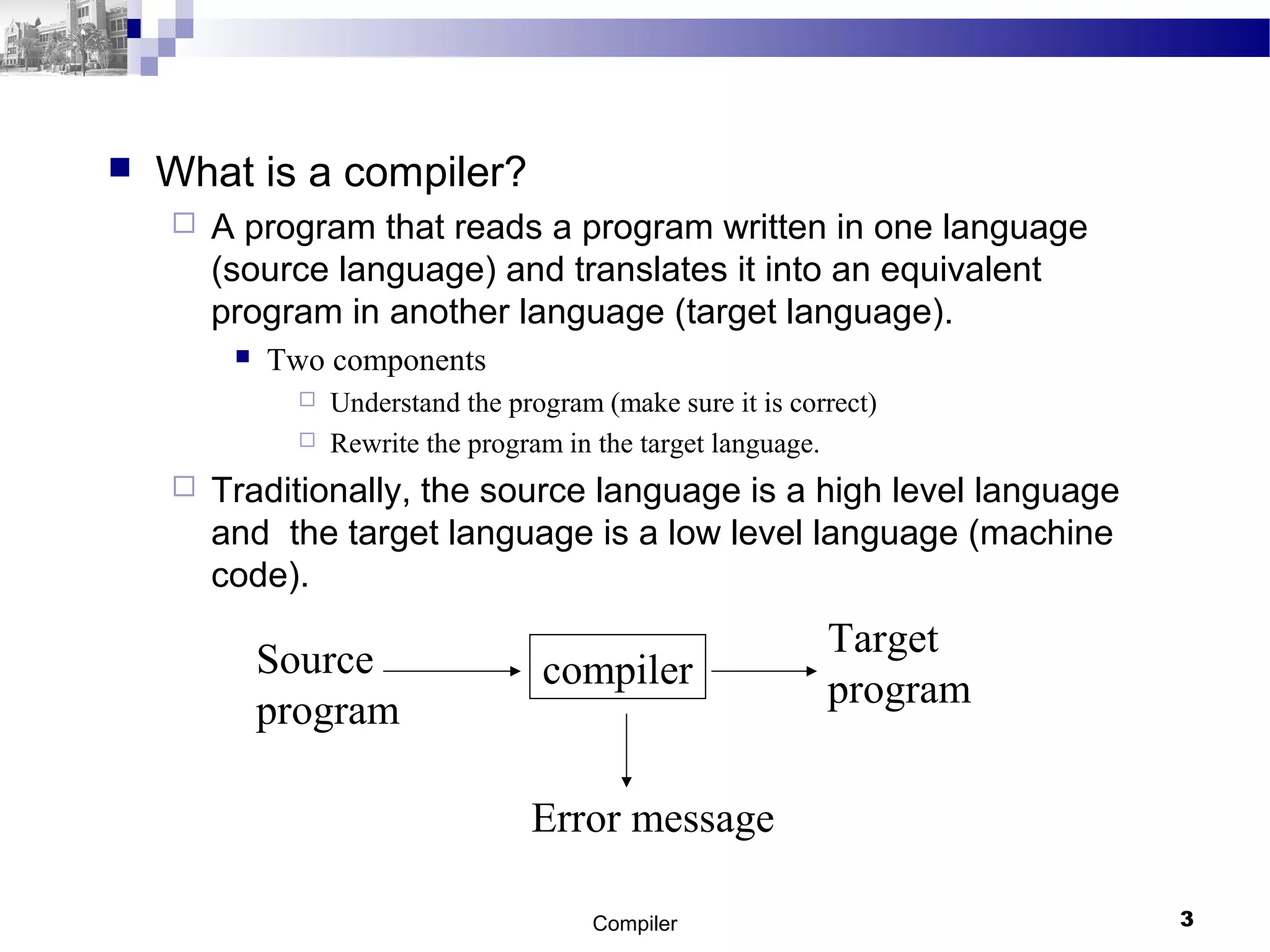  What is a compiler?
 A program that reads a program written in one language
(source language) and translates it into an equivalent
program in another language (target language).
 Two components
 Understand the program (make sure it is correct)
 Rewrite the program in the target language.
 Traditionally, the source language is a high level language
and the target language is a low level language (machine
code).
Compiler 3
compilerSource
program
Target
program
Error message
 