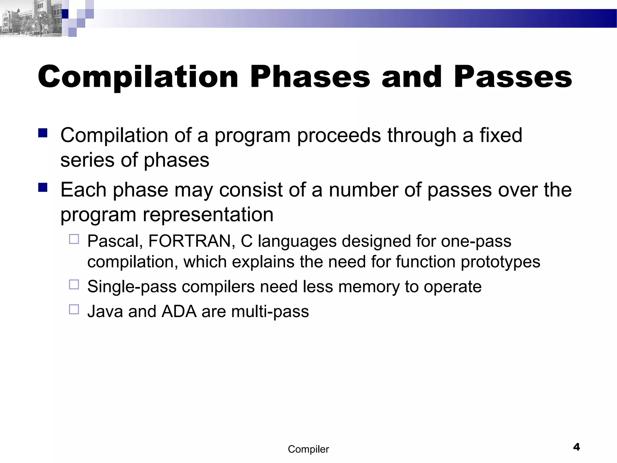 Compilation Phases and Passes
 Compilation of a program proceeds through a fixed
series of phases
 Each phase may consist of a number of passes over the
program representation
 Pascal, FORTRAN, C languages designed for one-pass
compilation, which explains the need for function prototypes
 Single-pass compilers need less memory to operate
 Java and ADA are multi-pass
Compiler 4
 