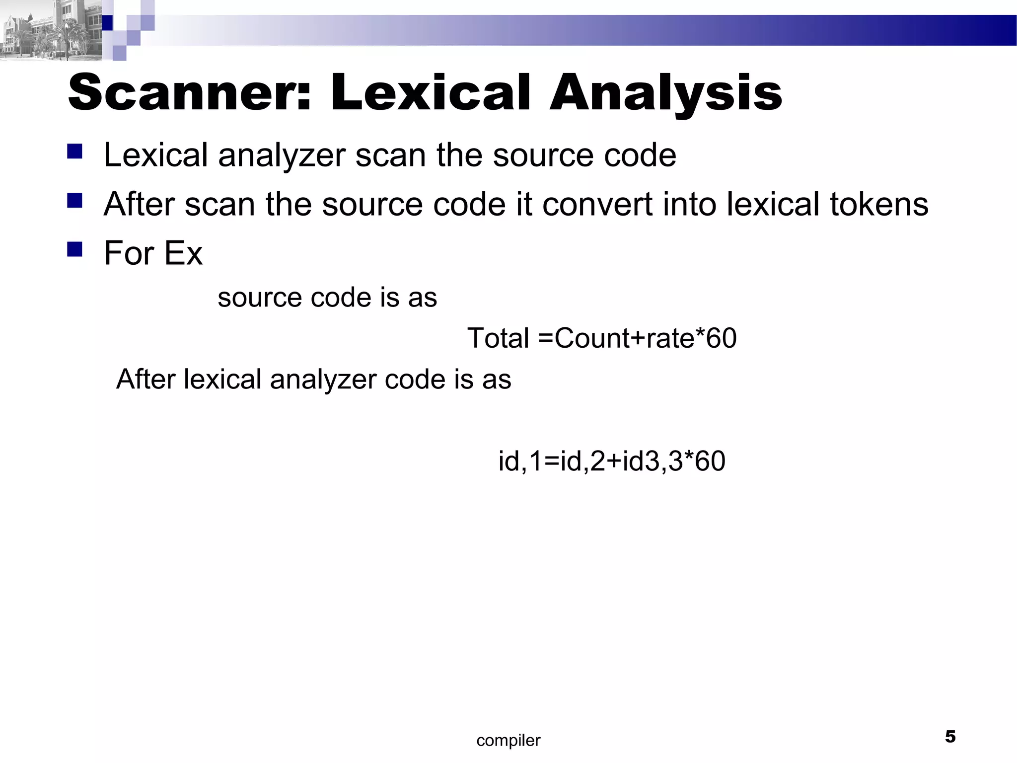 Scanner: Lexical Analysis
 Lexical analyzer scan the source code
 After scan the source code it convert into lexical tokens
 For Ex
source code is as
Total =Count+rate*60
After lexical analyzer code is as
id,1=id,2+id3,3*60
compiler 5
 