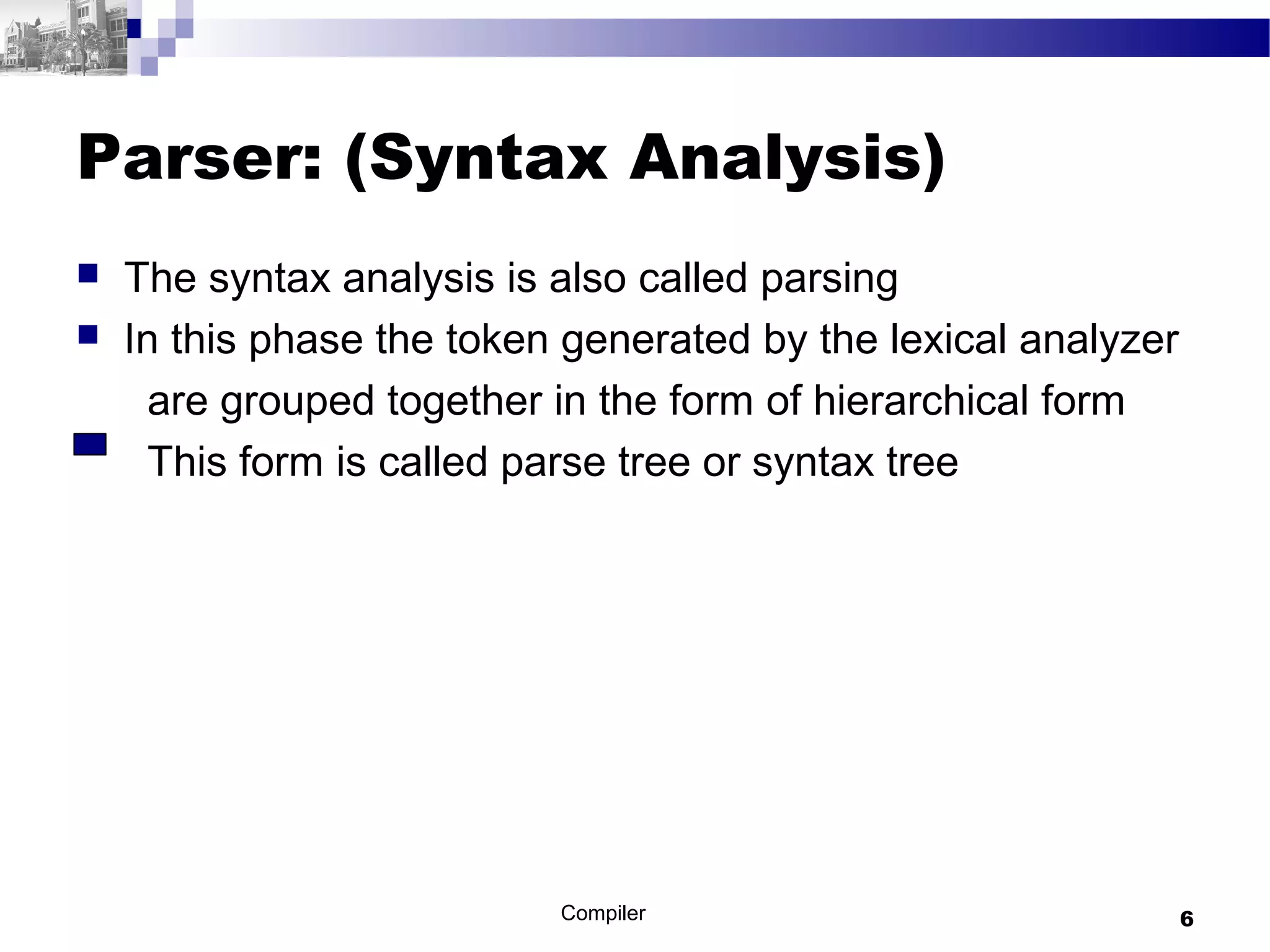 Parser: (Syntax Analysis)
 The syntax analysis is also called parsing
 In this phase the token generated by the lexical analyzer
are grouped together in the form of hierarchical form
This form is called parse tree or syntax tree
Compiler 6
 