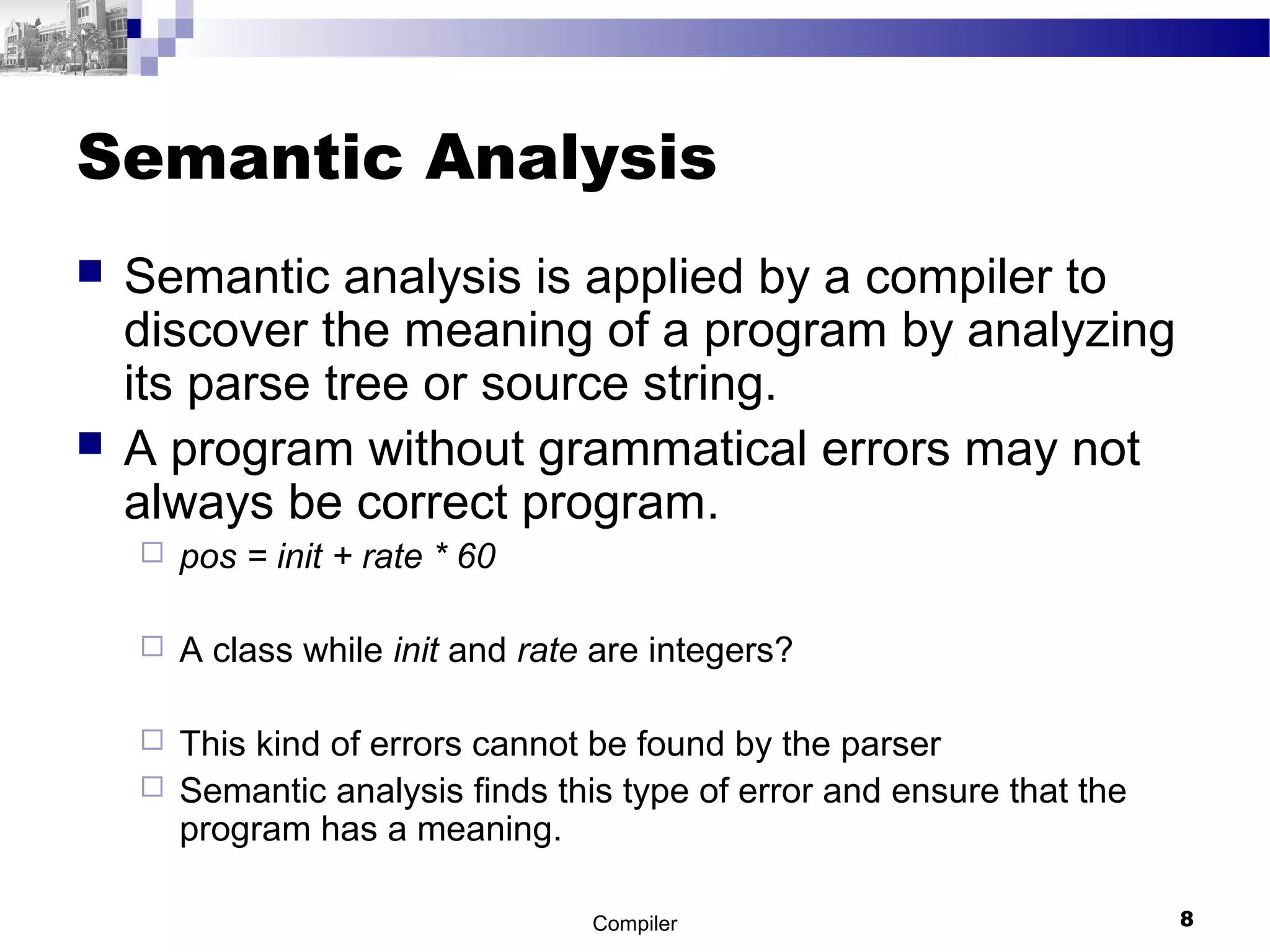 Semantic Analysis
 Semantic analysis is applied by a compiler to
discover the meaning of a program by analyzing
its parse tree or source string.
 A program without grammatical errors may not
always be correct program.
 pos = init + rate * 60
 A class while init and rate are integers?
 This kind of errors cannot be found by the parser
 Semantic analysis finds this type of error and ensure that the
program has a meaning.
Compiler 8
 