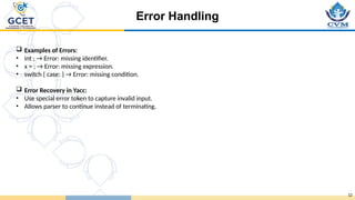 Error Handling
12
 Examples of Errors:
• int ; → Error: missing identifier.
• x = ; → Error: missing expression.
• switch { case: } → Error: missing condition.
 Error Recovery in Yacc:
• Use special error token to capture invalid input.
• Allows parser to continue instead of terminating.
 