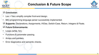 15
 Conclusion:
• Lex + Yacc simplify compiler front-end design.
• Mini programming language parser successfully implemented.
 Supports: Declarations, Assignments, If-Else, Switch-Case, Return, Integers & Floats.
 Future Enhancements:
• Loops (while, for).
• Functions & parameter passing.
• Arrays and pointers.
• Error diagnostics and semantic checks.
Conclusion & Future Scope
 