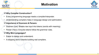 Motivation
3
 Why Compiler Construction?
• Every programming language needs a compiler/interpreter.
• Understanding compilers helps in language design and optimization.
 Importance of Scanners & Parsers:
• Scanner (Lex): Breaks raw input into tokens (words with meaning).
• Parser (Yacc): Ensures tokens follow the grammar rules.
 Why Mini-Languages?
• Easier to design and understand.
• A stepping stone towards building real compilers.
 