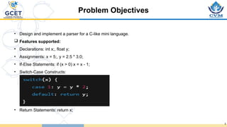 Problem Objectives
5
• Design and implement a parser for a C-like mini language.
 Features supported:
• Declarations: int x;, float y;
• Assignments: x = 5;, y = 2.5 * 3.0;
• If-Else Statements: if (x > 0) x = x - 1;
• Switch-Case Constructs:
• Return Statements: return x;
 