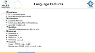 Language Features
6
 Data Types:
• int → integer variables.
• float → floating-point variables.
 Control Flow:
• if, else for decisions.
• switch, case, default for multiple choices.
• return for function exit.
 Identifiers:
• User-defined variable names like x, y, sum.
 Operators:
• Arithmetic: +, -, *
• Assignment: =
• Relational: >, <, ==
• Delimiters: ;, {, }, (, )
 Constants:
• Integers (NUM) → e.g., 10, 25
• Floating-point (FLOAT_NUM) → e.g., 3.14, 2.0
 