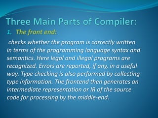 1. The front end: 
checks whether the program is correctly written 
in terms of the programming language syntax and 
semantics. Here legal and illegal programs are 
recognized. Errors are reported, if any, in a useful 
way. Type checking is also performed by collecting 
type information. The frontend then generates an 
intermediate representation or IR of the source 
code for processing by the middle-end. 
 