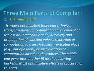2. The middle end: 
Is where optimization takes place. Typical 
transformations for optimization are removal of 
useless or unreachable code, discovery and 
propagation of constant values, relocation of 
computation to a less frequently executed place 
(e.g., out of a loop), or specialization of 
computation based on the context. The middle-end 
generates another IR for the following 
backend. Most optimization efforts are focused on 
this part. 
 