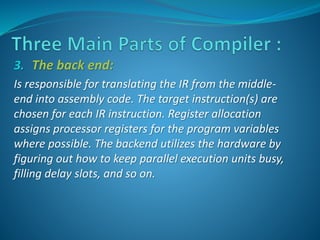 3. The back end: 
Is responsible for translating the IR from the middle-end 
into assembly code. The target instruction(s) are 
chosen for each IR instruction. Register allocation 
assigns processor registers for the program variables 
where possible. The backend utilizes the hardware by 
figuring out how to keep parallel execution units busy, 
filling delay slots, and so on. 
 