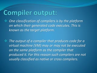 One classification of compilers is by the platform 
on which their generated code executes. This is 
known as the target platform. 
 The output of a compiler that produces code for a 
virtual machine (VM) may or may not be executed 
on the same platform as the compiler that 
produced it. For this reason such compilers are not 
usually classified as native or cross compilers. 
 