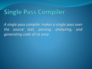 A single pass compiler makes a single pass over 
the source text, parsing, analyzing, and 
generating code all at once. 
 