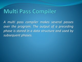 A multi pass compiler makes several passes 
over the program. The output of a preceding 
phase is stored in a data structure and used by 
subsequent phases. 
 