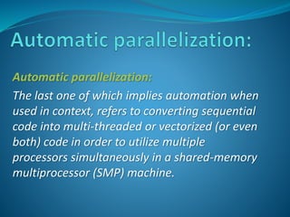 Automatic parallelization: 
The last one of which implies automation when 
used in context, refers to converting sequential 
code into multi-threaded or vectorized (or even 
both) code in order to utilize multiple 
processors simultaneously in a shared-memory 
multiprocessor (SMP) machine. 
 