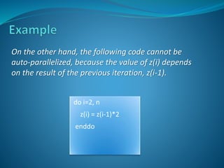 On the other hand, the following code cannot be 
auto-parallelized, because the value of z(i) depends 
on the result of the previous iteration, z(i-1). 
do i=2, n 
z(i) = z(i-1)*2 
enddo 
 