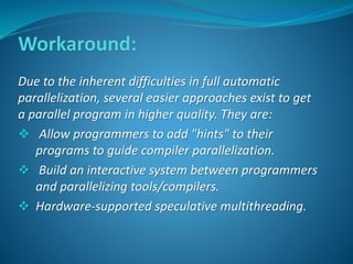 Due to the inherent difficulties in full automatic 
parallelization, several easier approaches exist to get 
a parallel program in higher quality. They are: 
 Allow programmers to add "hints" to their 
programs to guide compiler parallelization. 
 Build an interactive system between programmers 
and parallelizing tools/compilers. 
 Hardware-supported speculative multithreading. 
